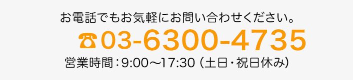 お電話でもお気軽にお問い合わせください。 03-6300-4735 営業時間：9:00～17:30(土日・祝日休み)